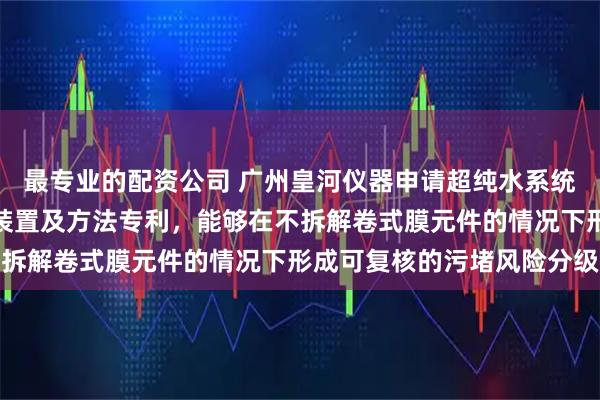 最专业的配资公司 广州皇河仪器申请超纯水系统反渗透膜污堵智能检测装置及方法专利，能够在不拆解卷式膜元件的情况下形成可复核的污堵风险分级