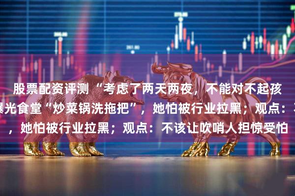 股票配资评测 “考虑了两天两夜，不能对不起孩子” ，原幼儿园老师曝光食堂“炒菜锅洗拖把”，她怕被行业拉黑；观点：不该让吹哨人担惊受怕