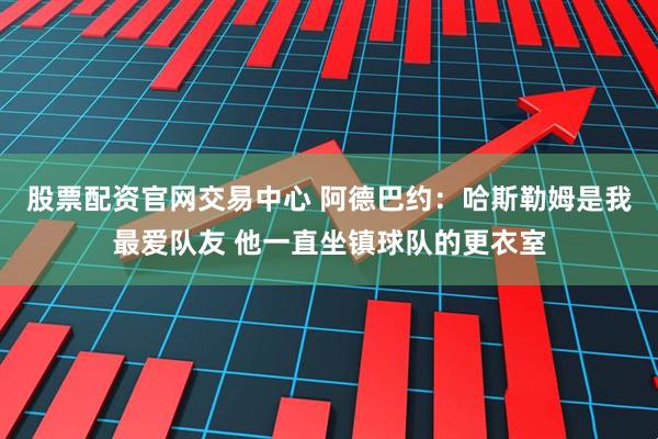 股票配资官网交易中心 阿德巴约：哈斯勒姆是我最爱队友 他一直坐镇球队的更衣室